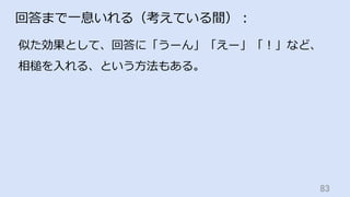 83	
回答まで⼀息いれる（考えている間）：
似た効果として、回答に「うーん」「えー」「！」など、
相槌を⼊れる、という⽅法もある。
 