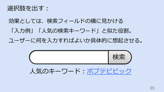 89	
選択肢を出す：
効果としては、検索フィールドの横に⾒かける
「⼊⼒例」「⼈気の検索キーワード」と似た役割。
ユーザーに何を⼊⼒すればよいか具体的に想起させる。
検索
⼈気のキーワード：ポプテピピック
 