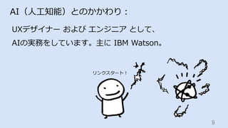 9	
AI（⼈⼯知能）とのかかわり：
UXデザイナー および エンジニア として、
AIの実務をしています。主に IBM Watson。
リンクスタート！
 