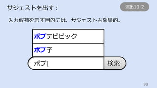 90	
サジェストを出す：
⼊⼒候補を⽰す⽬的には、サジェストも効果的。
検索ポプ|
ポプ⼦
ポプテピピック
演出10-2
 