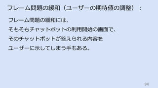 94	
フレーム問題の緩和（ユーザーの期待値の調整）：
フレーム問題の緩和には、
そもそもチャットボットの利⽤開始の画⾯で、
そのチャットボットが答えられる内容を
ユーザーに⽰してしまう⼿もある。
 