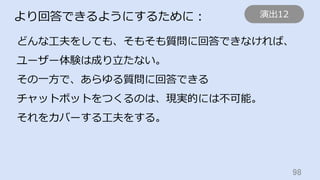 98	
より回答できるようにするために：
どんな⼯夫をしても、そもそも質問に回答できなければ、
ユーザー体験は成り⽴たない。
その⼀⽅で、あらゆる質問に回答できる
チャットボットをつくるのは、現実的には不可能。
それをカバーする⼯夫をする。
演出12
 