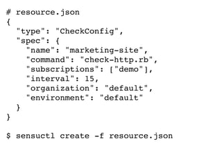 # resource.json
{
"type": "CheckConfig",
"spec": {
"name": "marketing-site",
"command": "check-http.rb",
"subscriptions": ["demo"],
"interval": 15,
"organization": "default",
"environment": "default"
}
}
$ sensuctl create -f resource.json
 