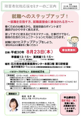 ～就職を目指す方、就職面接会に参加される方へ～	
働くための心構えから、面接突破のポイントまで
講師が分かりやすく教えます。
習ってすぐに使えるビジネスマナーは、仕事だけでなく、
普段の生活のコミュニケーションにも役に立ちます。
就職に向けたステップアップをしよう。
(参加申込みは裏面をご覧ください)
【準備編】13:15～14:45　★講義中心で就職に向けた準備をしたい方向け★
〔就職するために知っておきたいこと〕
　●就職活動のステップ●働くための自己分析●履歴書等の書き方
　●企業が求める人材～企業の担当者から～【講師：株式会社 金沢環境サービス公社】など
【実践編】15:15～16:45　★面接会に向けた実践的な練習を希望する方向け★
〔就職を成功させる面接とは〕
　●ビジネスマナー●面接突破のポイント●模擬面接　　など
日時：平成３０年　８月２３日（木）
　　 準備編１３：１５～　実践編１５：１５～
　　　　　　　　　　　　　　　　　　　　 　　　（１２：４５　受付開始）　　　　　　　　（１４：４５　受付開始）
※どちらか一方でも参加できます。
場所：石川県地場産業振興センター本館３階 第５研修室
　　　　金沢市鞍月2-1（9/20（木）の障害者就職面接会は同会場の大ホールで開催）
申込締切日
8月16日（木）
定員に達し
次第締め切り
となります。
(先着順)
	 		
　
講師紹介
松木　礼子　氏	
あること。代表　キャリアコンサルタント	
	
若年者の就職支援に約10年間携わり、平成27年、
キャリアコンサルタント事務所設立。「あることを糧に
人は生きる。あなたらしいキャリアのお手伝いをした
い」との思いから、キャリアカウンセリング、研修を通し、
日々人の成長に寄り添う。現在は大学、行政、企業と
連携しながら活動中。	
主催	
石川県、石川労働局	
県内公共職業安定所	
＜セミナープログラム＞　定員各回25名
講師紹介
参加費無料
 