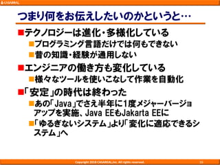 つまり何をお伝えしたいのかというと…
テクノロジーは進化・多様化している
プログラミング言語だけでは何もできない
昔の知識・経験が通用しない
エンジニアの働き方も変化している
様々なツールを使いこなして作業を自動化
「安定」の時代は終わった
あの「Java」でさえ半年に1度メジャーバージョ
アップを実施、Java EEもJakarta EEに
「ゆるぎないシステム」より「変化に適応できるシ
ステム」へ
Copyright 2018 CASAREAL,Inc. All rights reserved. 16
 