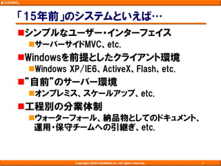 「15年前」のシステムといえば…
シンプルなユーザー・インターフェイス
サーバーサイドMVC、etc.
Windowsを前提としたクライアント環境
Windows XP/IE6、ActiveX、Flash、etc.
”自前”のサーバー環境
オンプレミス、スケールアップ、etc.
工程別の分業体制
ウォーターフォール、納品物としてのドキュメント、
運用・保守チームへの引継ぎ、etc.
Copyright 2018 CASAREAL,Inc. All rights reserved. 5
 