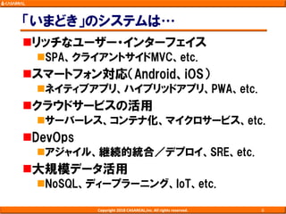 「いまどき」のシステムは…
リッチなユーザー・インターフェイス
SPA、クライアントサイドMVC、etc.
スマートフォン対応（Android、iOS）
ネイティブアプリ、ハイブリッドアプリ、PWA、etc.
クラウドサービスの活用
サーバーレス、コンテナ化、マイクロサービス、etc.
DevOps
アジャイル、継続的統合／デプロイ、SRE、etc.
大規模データ活用
NoSQL、ディープラーニング、IoT、etc.
Copyright 2018 CASAREAL,Inc. All rights reserved. 6
 
