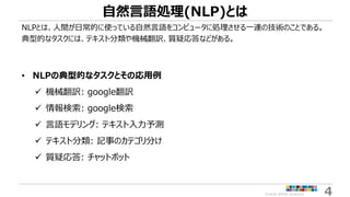 ©2018 ARISE analytics 4
自然言語処理(NLP)とは
NLPとは、人間が日常的に使っている自然言語をコンピュータに処理させる一連の技術のことである。
典型的なタスクには、テキスト分類や機械翻訳、質疑応答などがある。
• NLPの典型的なタスクとその応用例
 機械翻訳: google翻訳
 情報検索: google検索
 言語モデリング: テキスト入力予測
 テキスト分類: 記事のカテゴリ分け
 質疑応答: チャットボット
 