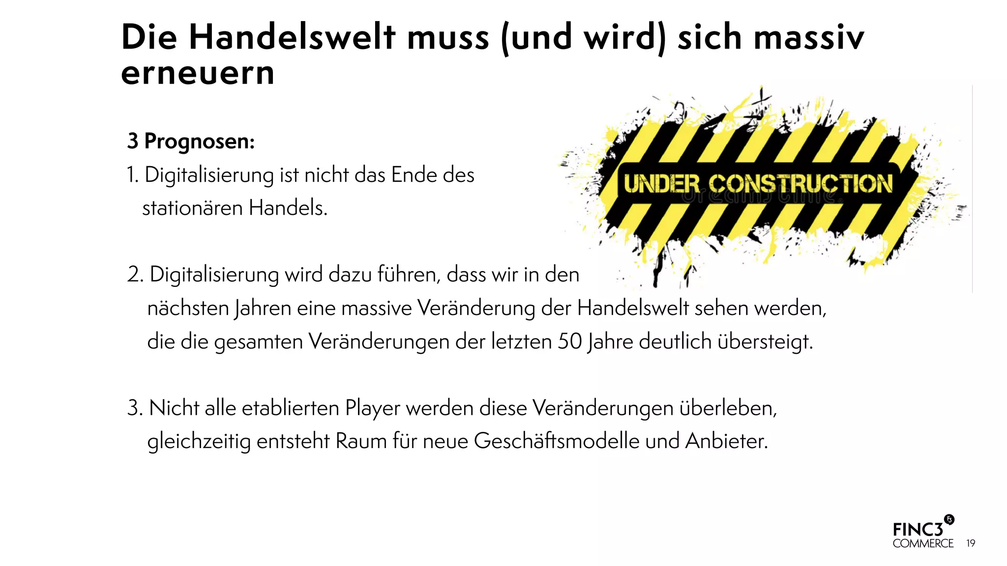 19
Die Handelswelt muss (und wird) sich massiv
erneuern
3 Prognosen:
1. Digitalisierung ist nicht das Ende des 
stationären Handels. 
2. Digitalisierung wird dazu führen, dass wir in den  
nächsten Jahren eine massive Veränderung der Handelswelt sehen werden,  
die die gesamten Veränderungen der letzten 50 Jahre deutlich übersteigt.
3. Nicht alle etablierten Player werden diese Veränderungen überleben,  
gleichzeitig entsteht Raum für neue Geschäftsmodelle und Anbieter.
 