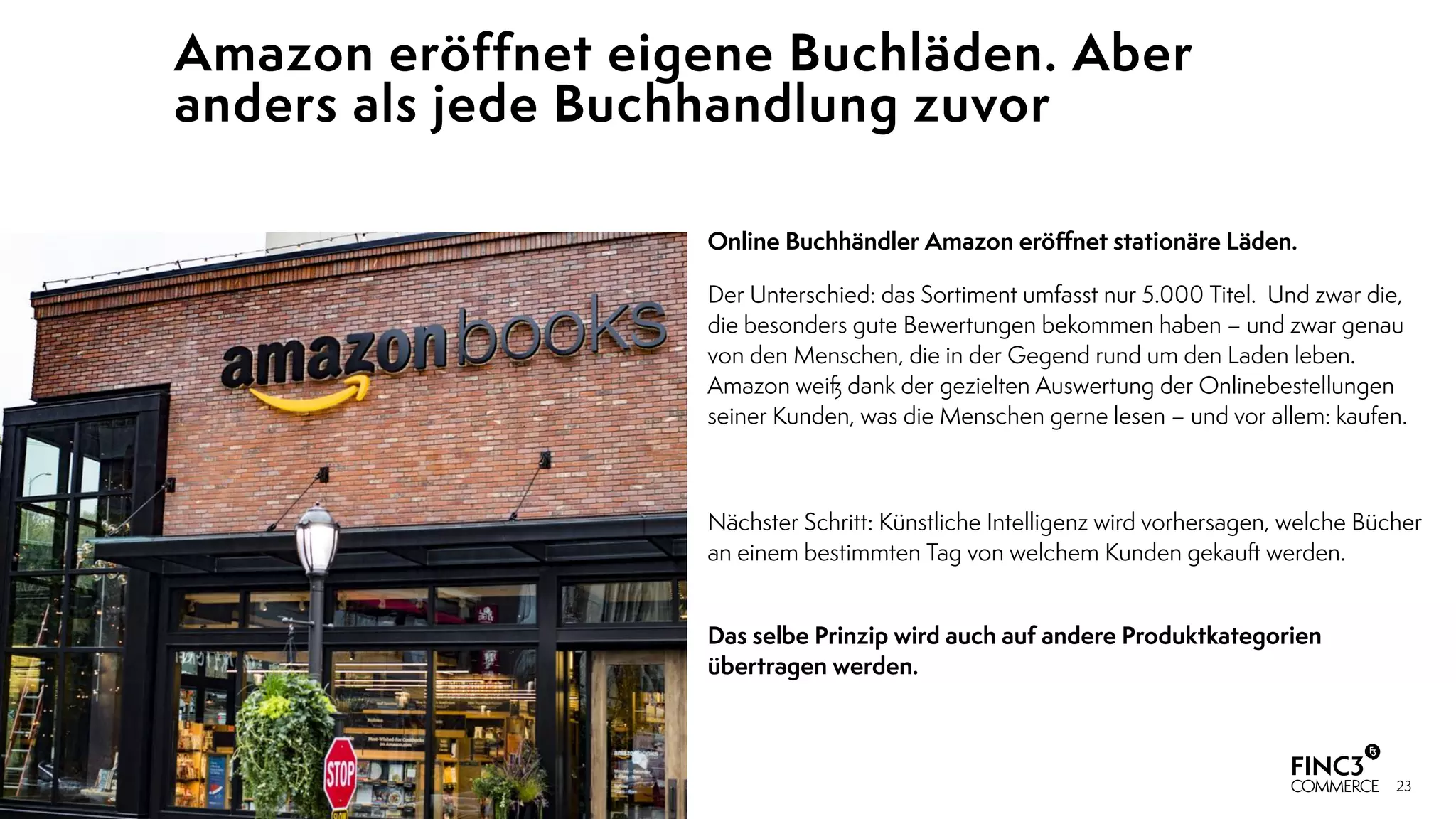 23
Amazon eröffnet eigene Buchläden. Aber
anders als jede Buchhandlung zuvor
Online Buchhändler Amazon eröﬀnet stationäre Läden.
Der Unterschied: das Sortiment umfasst nur 5.000 Titel. Und zwar die,
die besonders gute Bewertungen bekommen haben – und zwar genau
von den Menschen, die in der Gegend rund um den Laden leben.
Amazon weiß dank der gezielten Auswertung der Onlinebestellungen
seiner Kunden, was die Menschen gerne lesen – und vor allem: kaufen.
Nächster Schritt: Künstliche Intelligenz wird vorhersagen, welche Bücher
an einem bestimmten Tag von welchem Kunden gekauft werden.
 
Das selbe Prinzip wird auch auf andere Produktkategorien
übertragen werden.
 