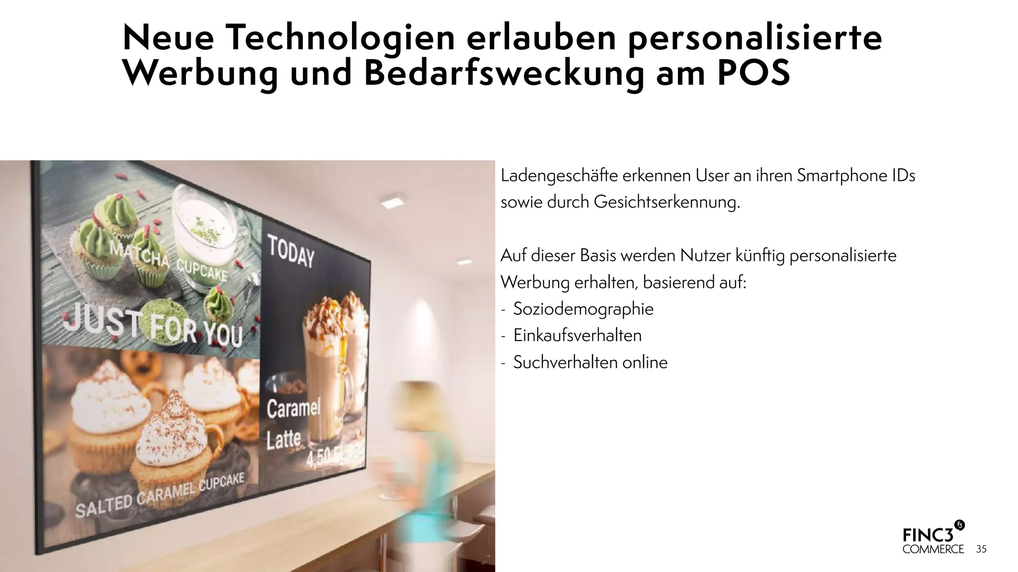 35
Ladengeschäfte erkennen User an ihren Smartphone IDs
sowie durch Gesichtserkennung.
 
Auf dieser Basis werden Nutzer künftig personalisierte
Werbung erhalten, basierend auf:
- Soziodemographie
- Einkaufsverhalten
- Suchverhalten online
Neue Technologien erlauben personalisierte
Werbung und Bedarfsweckung am POS
 