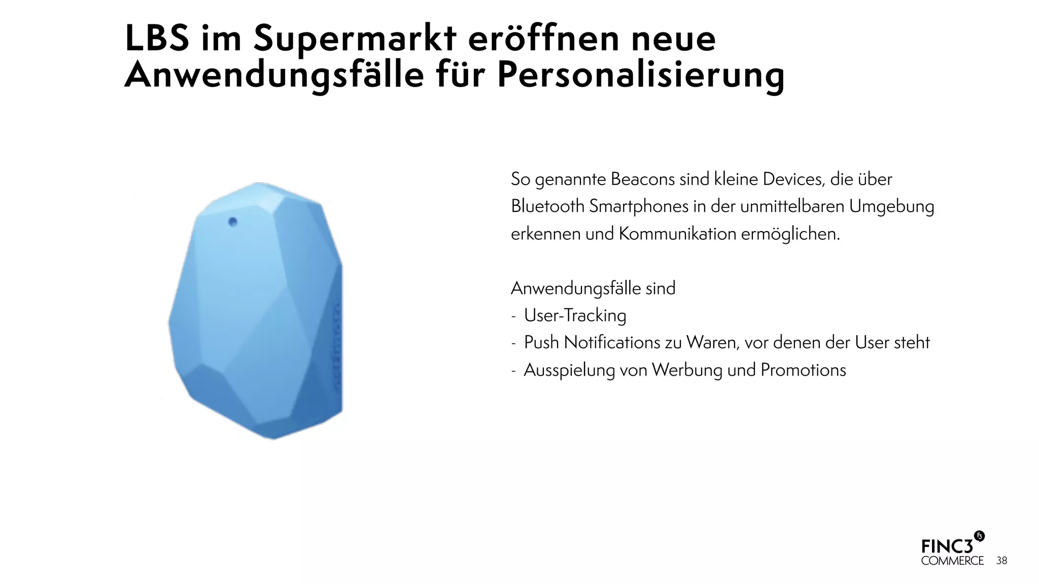 38
LBS im Supermarkt eröffnen neue
Anwendungsfälle für Personalisierung
So genannte Beacons sind kleine Devices, die über
Bluetooth Smartphones in der unmittelbaren Umgebung
erkennen und Kommunikation ermöglichen.
 
Anwendungsfälle sind
- User-Tracking
- Push Notiﬁcations zu Waren, vor denen der User steht
- Ausspielung von Werbung und Promotions
 