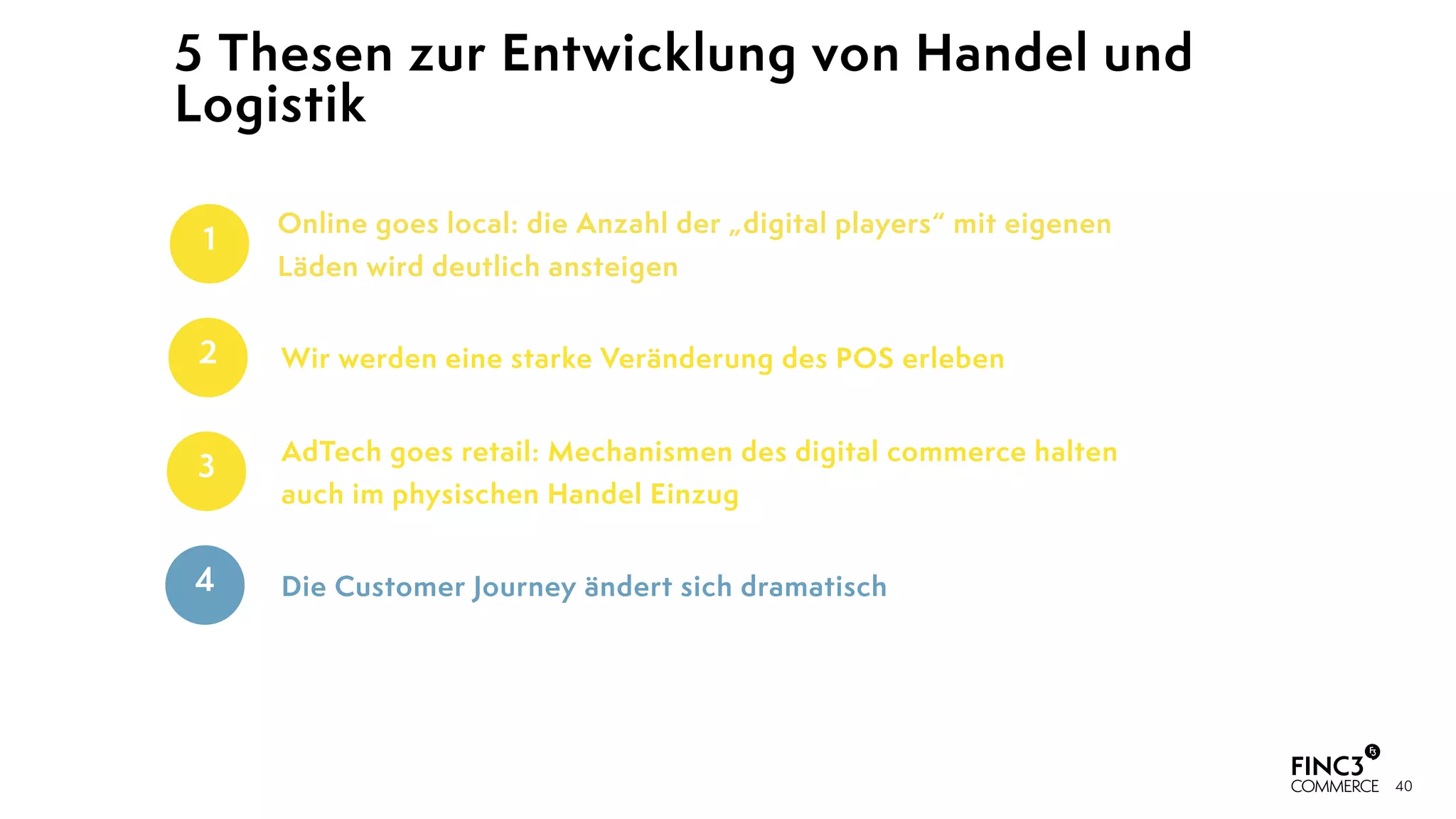 40
5 Thesen zur Entwicklung von Handel und
Logistik
AdTech goes retail: Mechanismen des digital commerce halten
auch im physischen Handel Einzug
3
Die Customer Journey ändert sich dramatisch4
Wir werden eine starke Veränderung des POS erleben2
Online goes local: die Anzahl der „digital players“ mit eigenen
Läden wird deutlich ansteigen
1
 