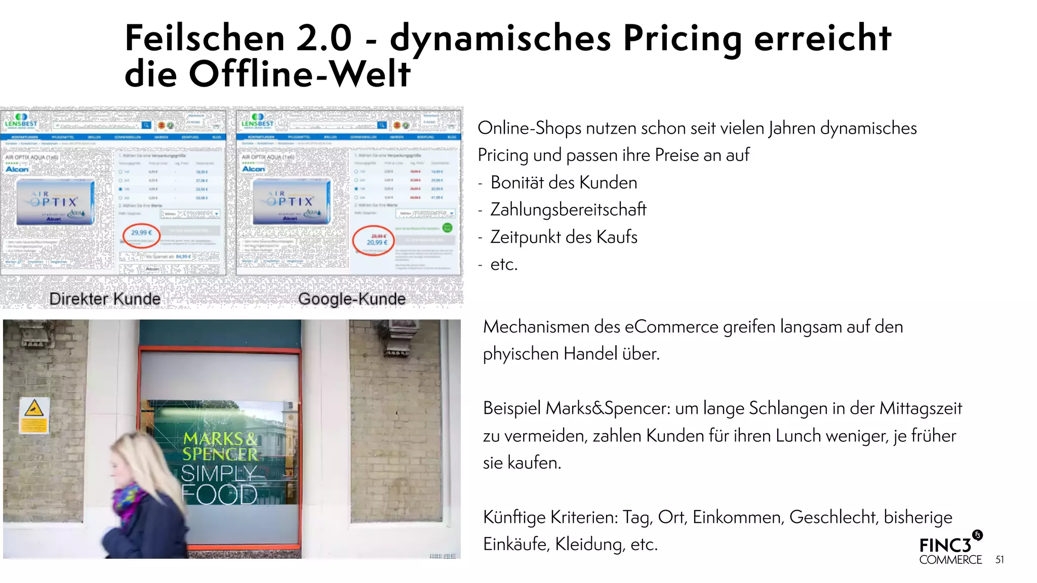 51
Feilschen 2.0 - dynamisches Pricing erreicht
die Offline-Welt
Online-Shops nutzen schon seit vielen Jahren dynamisches
Pricing und passen ihre Preise an auf
- Bonität des Kunden
- Zahlungsbereitschaft
- Zeitpunkt des Kaufs
- etc.
Mechanismen des eCommerce greifen langsam auf den
phyischen Handel über. 
Beispiel Marks&Spencer: um lange Schlangen in der Mittagszeit
zu vermeiden, zahlen Kunden für ihren Lunch weniger, je früher
sie kaufen.
Künftige Kriterien: Tag, Ort, Einkommen, Geschlecht, bisherige
Einkäufe, Kleidung, etc.
 