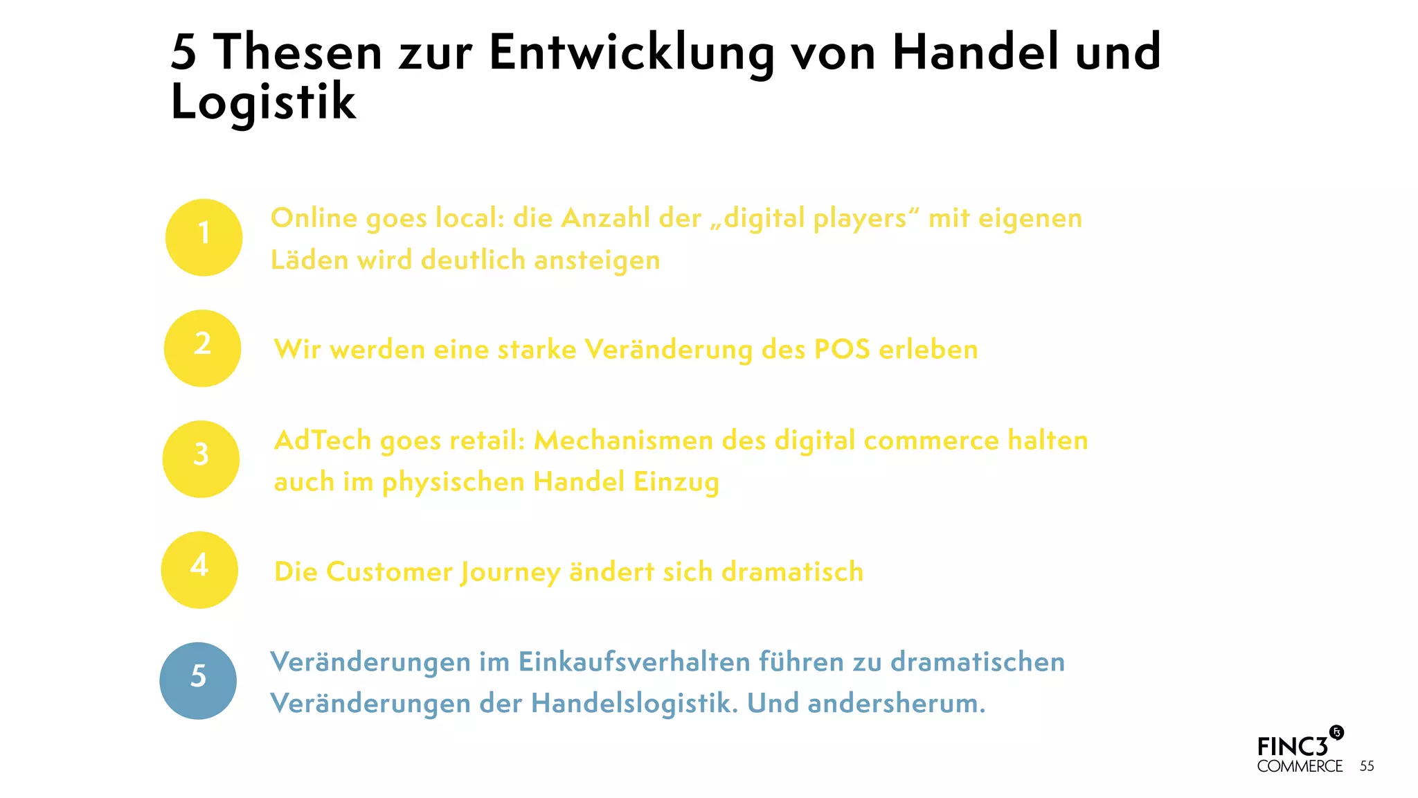 55
5 Thesen zur Entwicklung von Handel und
Logistik
Veränderungen im Einkaufsverhalten führen zu dramatischen
Veränderungen der Handelslogistik. Und andersherum.
5
AdTech goes retail: Mechanismen des digital commerce halten
auch im physischen Handel Einzug
3
Wir werden eine starke Veränderung des POS erleben2
Online goes local: die Anzahl der „digital players“ mit eigenen
Läden wird deutlich ansteigen
1
Die Customer Journey ändert sich dramatisch4
 