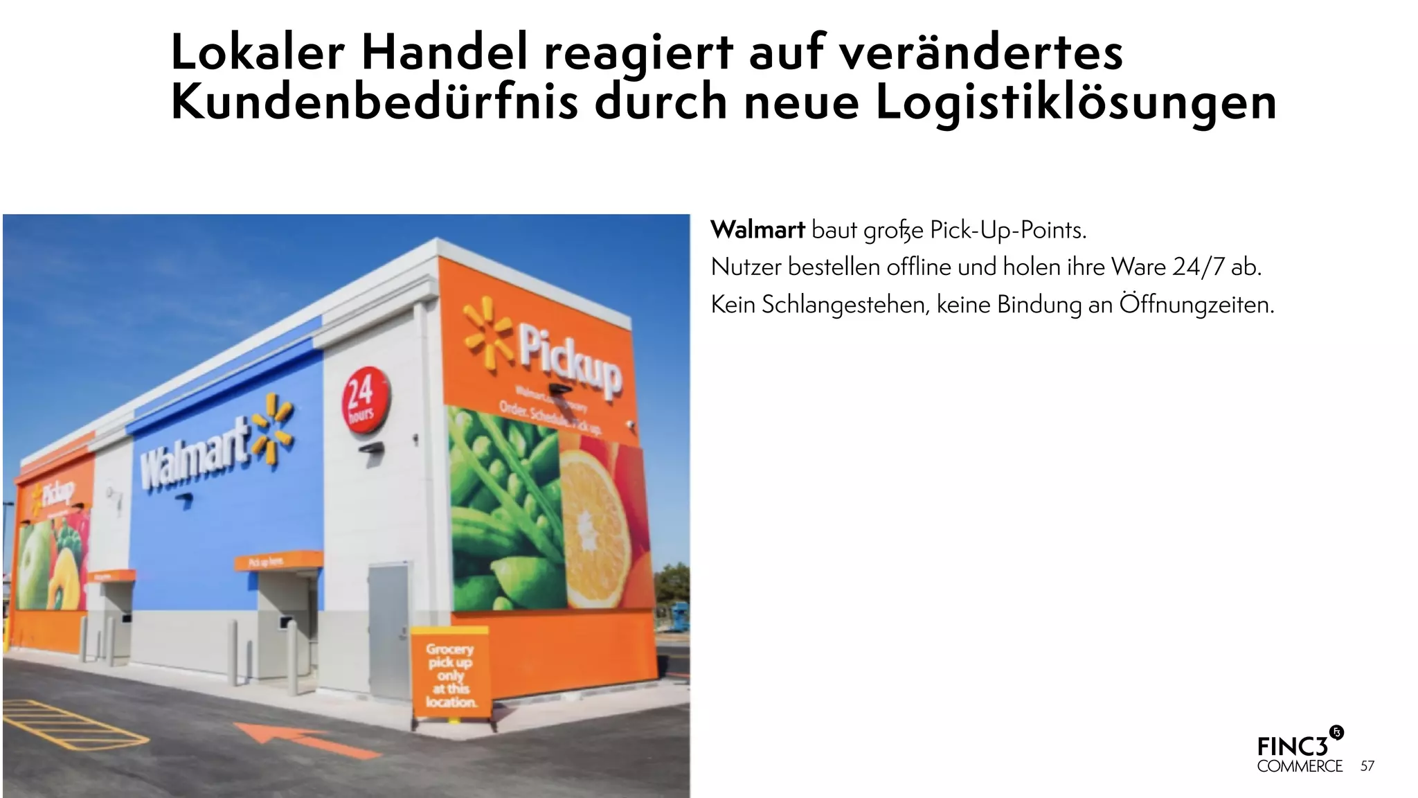 57
Lokaler Handel reagiert auf verändertes
Kundenbedürfnis durch neue Logistiklösungen
Walmart baut große Pick-Up-Points.
Nutzer bestellen oﬄine und holen ihre Ware 24/7 ab.  
Kein Schlangestehen, keine Bindung an Öﬀnungzeiten.
 