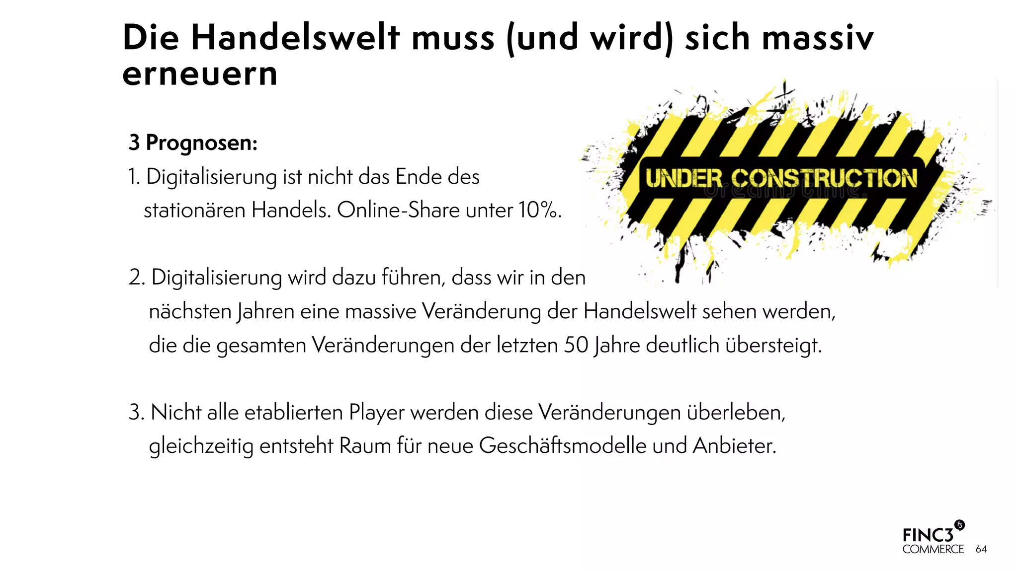 64
Die Handelswelt muss (und wird) sich massiv
erneuern
3 Prognosen:
1. Digitalisierung ist nicht das Ende des 
stationären Handels. Online-Share unter 10%. 
2. Digitalisierung wird dazu führen, dass wir in den  
nächsten Jahren eine massive Veränderung der Handelswelt sehen werden,  
die die gesamten Veränderungen der letzten 50 Jahre deutlich übersteigt.
3. Nicht alle etablierten Player werden diese Veränderungen überleben,  
gleichzeitig entsteht Raum für neue Geschäftsmodelle und Anbieter.
 