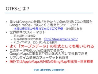 GTFSとは？
• 元々はGoogleの社員が自分たちの為の送迎バスの情報を
Google mapsに出したくて考えたフォーマット
– 本社は市街地から離れてものすごく不便 な位置にある
• 世界標準のフォーマット
– 日本以外では普及
– 世界の普及状況の参考 https://transitfeeds.com/
– ハワイやパリ、ロンドンなども採用
• よく「オープンデータ」の形式としても用いられる
• このデータをGoogleに提供する事で、
GoogleMapsに事業者や自治体の力だけで掲載できる
• リアルタイム情報のフォーマットもある
• 海外ではAppleMapsもMSNのBingMapも採用＝世界標準
 