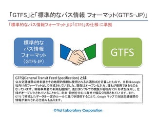 「GTFS」と「標準的なバス情報 フォーマット(GTFS-JP)」
標準的な
バス情報
フォーマット
（GTFS-JP）
GTFS
GTFS(General Transit Feed Specification) とは
公共交通機関の時刻表とその地理的情報に使用される共通形式を定義したもので、 当初はGoogle
社向けのフォーマットとして作成されていました。現在はオープン化さ れ、誰もが使用できるものと
なっています。 零細事業者の利用も視野に、表計算ソフトでの閲覧が容易な CSV 形式を採用し、仕
様がオープン化されていることから、北米・欧州を中心に海外で幅広く利用されてい ます。また、
GTFS で作成したデータを一定のルールに基づき提供することで、Google マップで当該交通機関の
情報が案内される仕組みもあります。
「標準的なバス情報フォーマット」は「GTFS」の仕様 に準拠
 