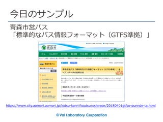 今日のサンプル
https://www.city.aomori.aomori.jp/kotsu-kanri/koutsu/oshirase/20180401gtfso-punnde-ta.html
青森市営バス
「標準的なバス情報フォーマット（GTFS準拠）」
 
