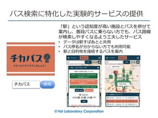 バス検索に特化した実験的サービスの提供
「駅」という認知度が高い施設とバスを併せて
案内し、普段バスに乗らない方でも、バス路線
が検索しやすくなるよう工夫したサービス
• データは駅すぱあとと共用
• バス停名が分からない方でも利用可能
• 駅と目的地を接続するバスを案内
チカバス 検索
 
