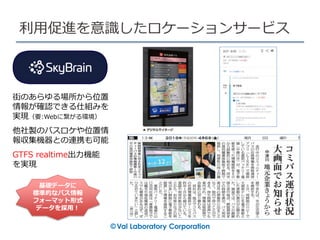 街のあらゆる場所から位置
情報が確認できる仕組みを
実現（要:Webに繋がる環境）
他社製のバスロケや位置情
報収集機器との連携も可能
GTFS realtime出力機能
を実現
利用促進を意識したロケーションサービス
基礎データに
標準的なバス情報
フォーマット形式
データを採用！
 