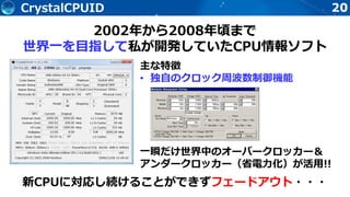 20CrystalCPUID
主な特徴
• 独自のクロック周波数制御機能
一瞬だけ世界中のオーバークロッカー＆
アンダークロッカー（省電力化）が活用!!
2002年から2008年頃まで
世界一を目指して私が開発していたCPU情報ソフト
新CPUに対応し続けることができずフェードアウト・・・
 
