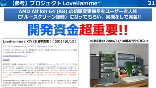 21【参考】プロジェクト LoveHammer
AMD Athlon 64 (K8) の倍率変更機能をユーザーを人柱
（ブルースクリーン連発）になってもらい、実機なしで実装!!
約半年後の 2004/03/10頃ようやく購入!!
開発資金超重要!!
 