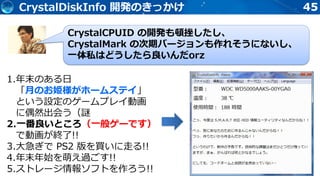45CrystalDiskInfo 開発のきっかけ
CrystalCPUID の開発も頓挫したし、
CrystalMark の次期バージョンも作れそうにないし、
一体私はどうしたら良いんだorz
1.年末のある日
「月のお姫様がホームステイ」
という設定のゲームプレイ動画
に偶然出会う（謎
2.一番良いところ（一般ゲーです）
で動画が終了!!
3.大急ぎで PS2 版を買いに走る!!
4.年末年始を萌え過ごす!!
5.ストレージ情報ソフトを作ろう!!
 