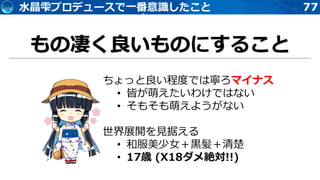 77水晶雫プロデュースで一番意識したこと
もの凄く良いものにすること
ちょっと良い程度では寧ろマイナス
• 皆が萌えたいわけではない
• そもそも萌えようがない
世界展開を見据える
• 和服美少女＋黒髪＋清楚
• 17歳 (X18ダメ絶対!!)
 