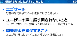 80継続するために心がけていること
• エゴサーチ
好意的な記事やツイートを見つけると嬉しい
• ユーザーの声に振り回されないこと
ユーザーサポートに疲弊して開発終了・・・割と良くある
• 開発資金を確保すること
お金がなければハードウェア系ソフトは書けない
 