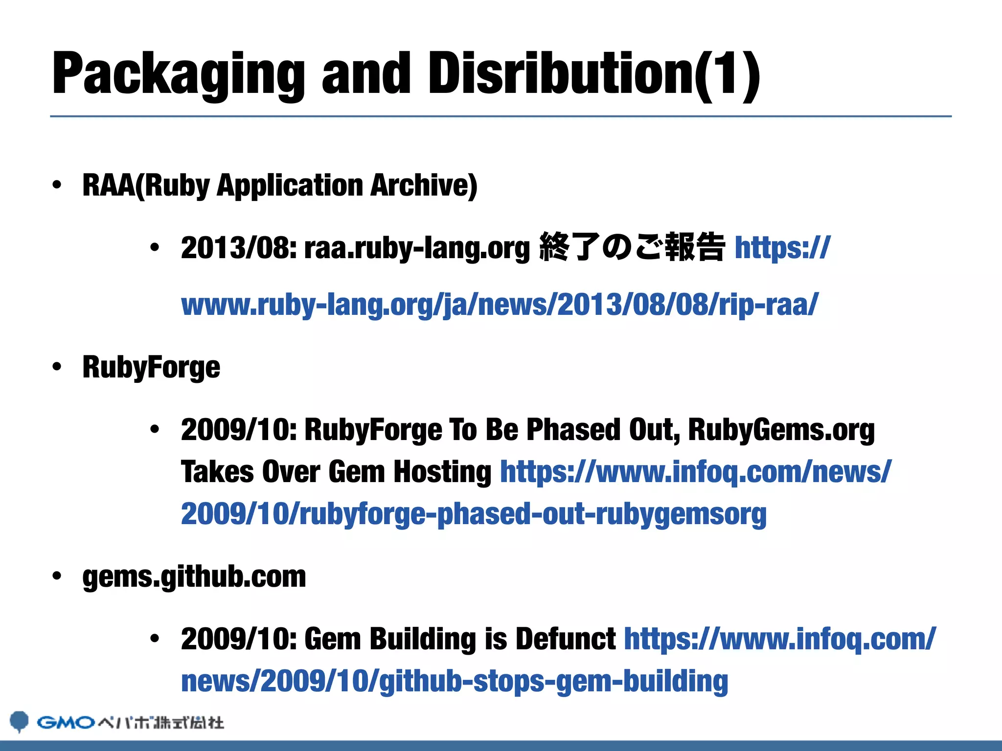 • RAA(Ruby Application Archive)
• 2013/08: raa.ruby-lang.org 終了のご報告 https://
www.ruby-lang.org/ja/news/2013/08/08/rip-raa/
• RubyForge
• 2009/10: RubyForge To Be Phased Out, RubyGems.org
Takes Over Gem Hosting https://www.infoq.com/news/
2009/10/rubyforge-phased-out-rubygemsorg
• gems.github.com
• 2009/10: Gem Building is Defunct https://www.infoq.com/
news/2009/10/github-stops-gem-building
Packaging and Disribution(1)
 
