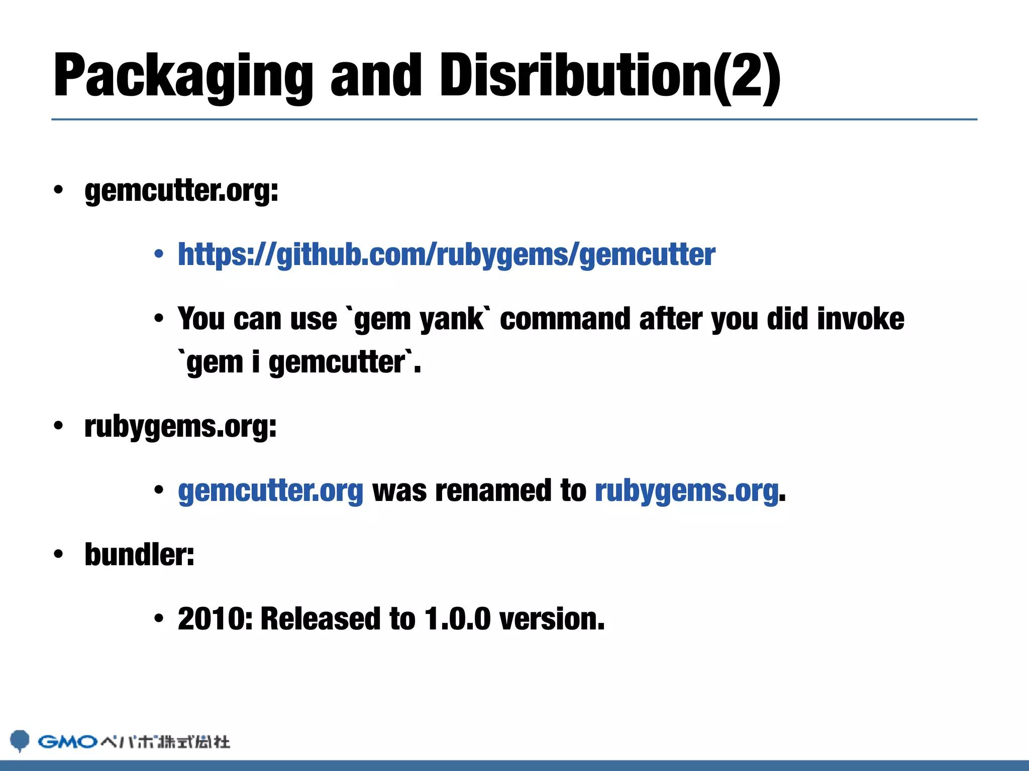 • gemcutter.org:
• https://github.com/rubygems/gemcutter
• You can use `gem yank` command after you did invoke
`gem i gemcutter`.
• rubygems.org:
• gemcutter.org was renamed to rubygems.org.
• bundler:
• 2010: Released to 1.0.0 version.
Packaging and Disribution(2)
 