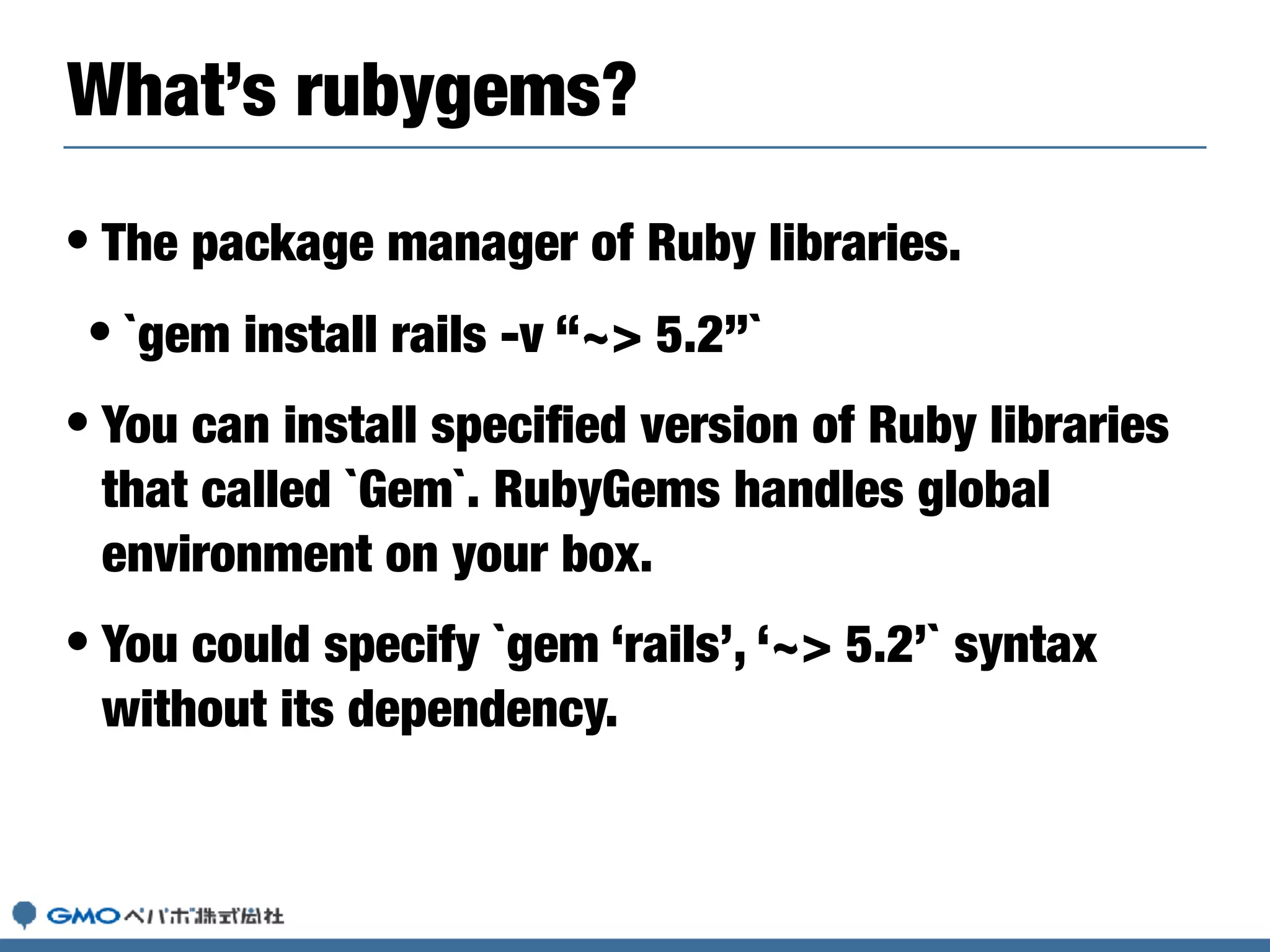 • The package manager of Ruby libraries.
• `gem install rails -v “~> 5.2”`
• You can install speciﬁed version of Ruby libraries
that called `Gem`. RubyGems handles global
environment on your box.
• You could specify `gem ‘rails’, ‘~> 5.2’` syntax
without its dependency.
What’s rubygems?
 