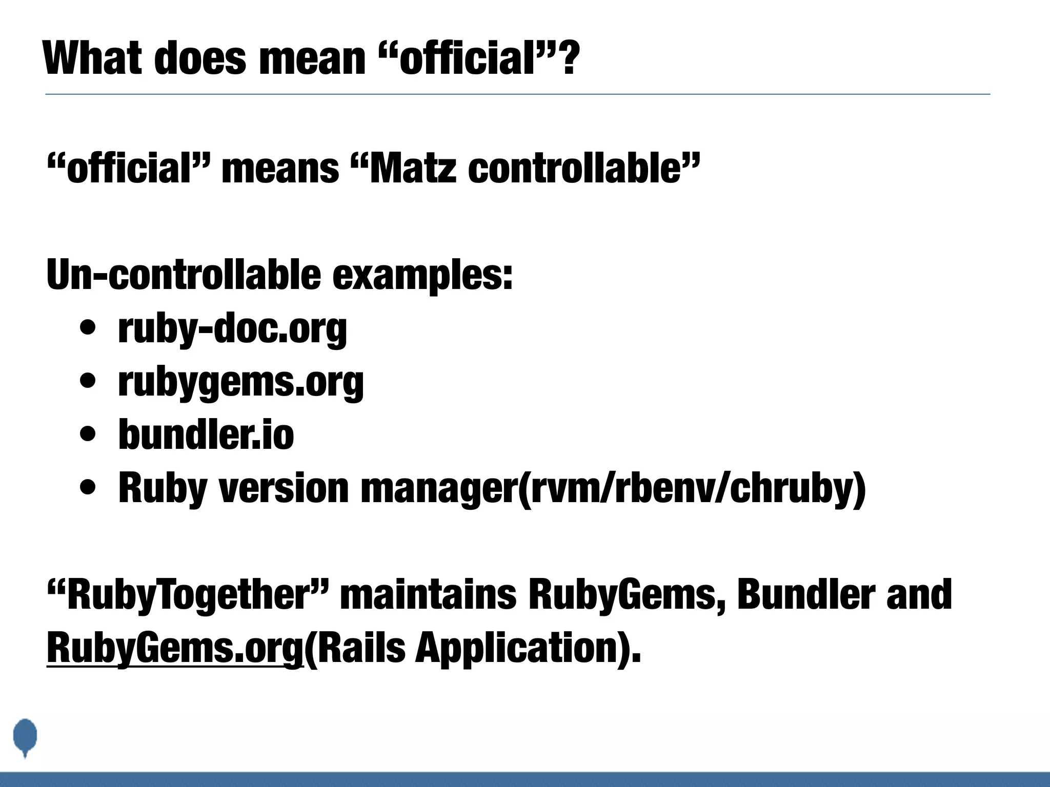 What does mean “ofﬁcial”?
“official” means “Matz controllable”
Un-controllable examples:
• ruby-doc.org
• rubygems.org
• bundler.io
• Ruby version manager(rvm/rbenv/chruby)
“RubyTogether” maintains RubyGems, Bundler and
RubyGems.org(Rails Application).
 