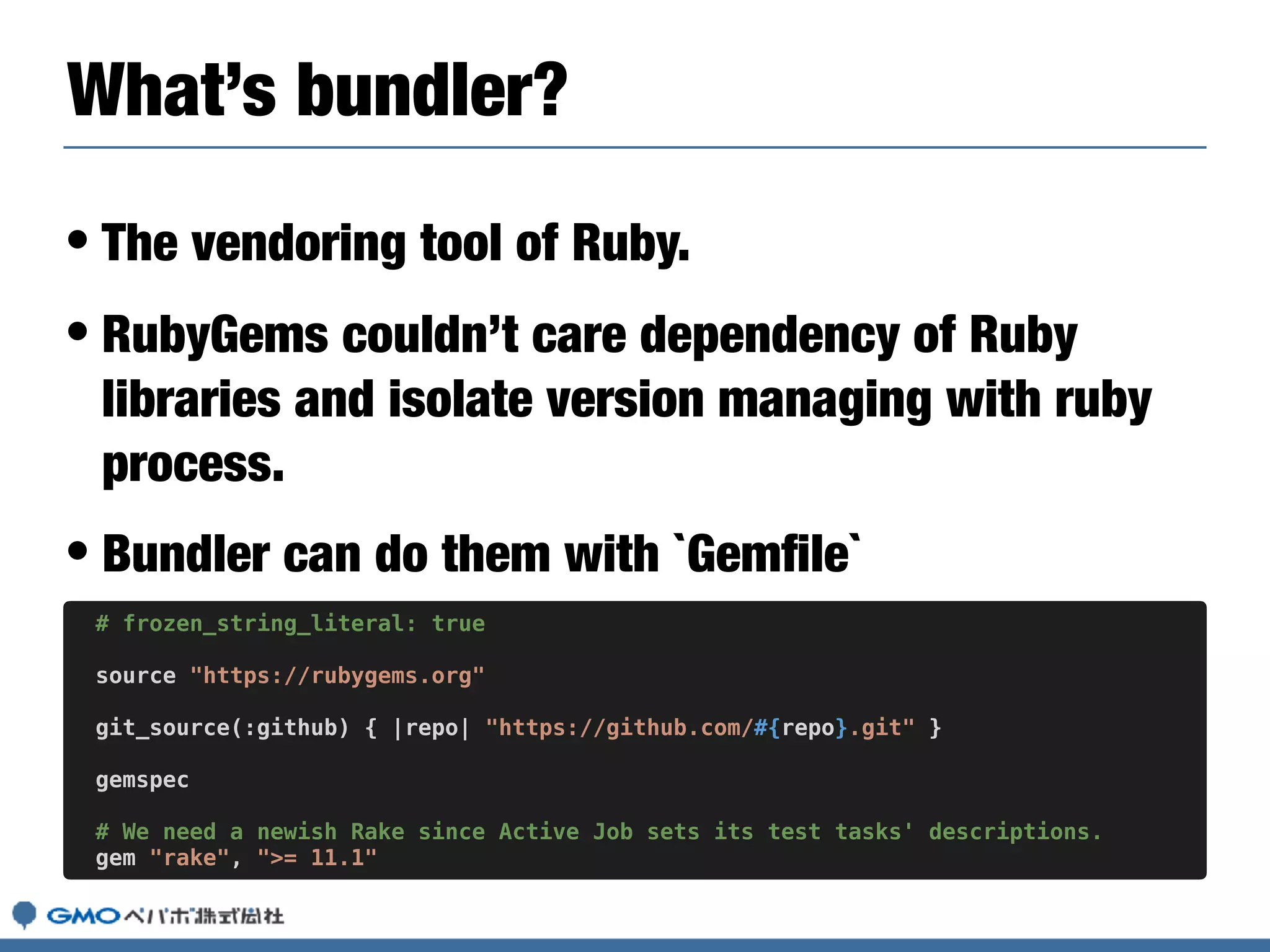 • The vendoring tool of Ruby.
• RubyGems couldn’t care dependency of Ruby
libraries and isolate version managing with ruby
process.
• Bundler can do them with `Gemﬁle`
What’s bundler?
# frozen_string_literal: true
source "https://rubygems.org"
git_source(:github) { |repo| "https://github.com/#{repo}.git" }
gemspec
# We need a newish Rake since Active Job sets its test tasks' descriptions.
gem "rake", ">= 11.1"
 
