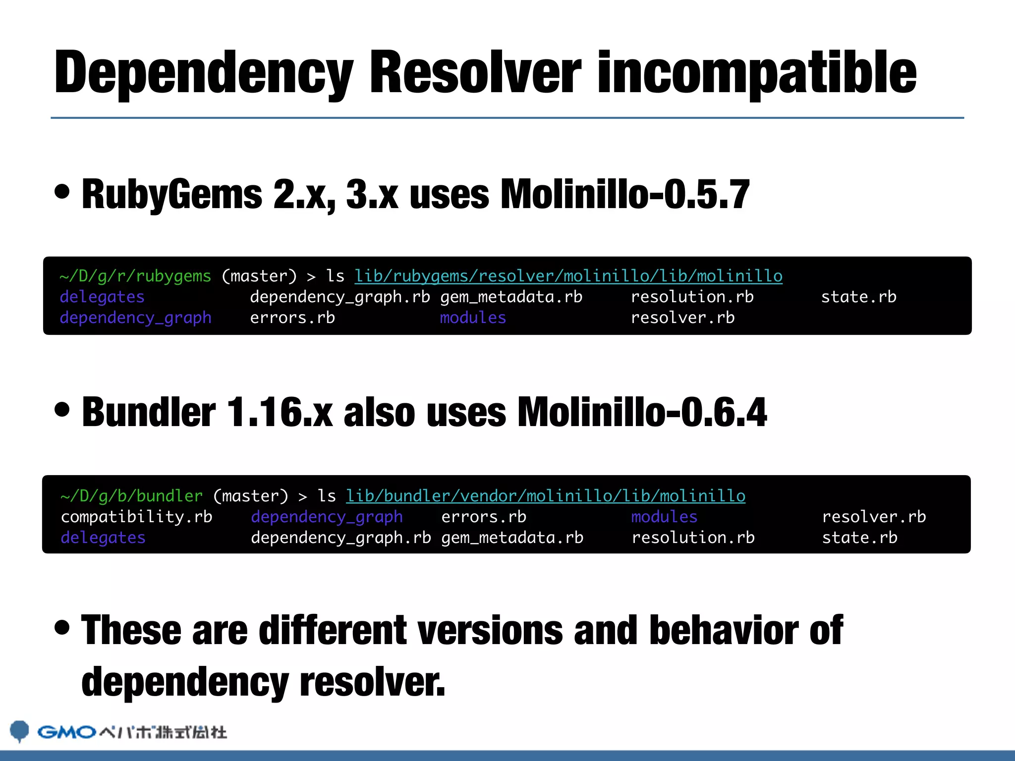 • RubyGems 2.x, 3.x uses Molinillo-0.5.7
• Bundler 1.16.x also uses Molinillo-0.6.4
• These are different versions and behavior of
dependency resolver.
Dependency Resolver incompatible
~/D/g/r/rubygems (master) > ls lib/rubygems/resolver/molinillo/lib/molinillo
delegates dependency_graph.rb gem_metadata.rb resolution.rb state.rb
dependency_graph errors.rb modules resolver.rb
~/D/g/b/bundler (master) > ls lib/bundler/vendor/molinillo/lib/molinillo
compatibility.rb dependency_graph errors.rb modules resolver.rb
delegates dependency_graph.rb gem_metadata.rb resolution.rb state.rb
 