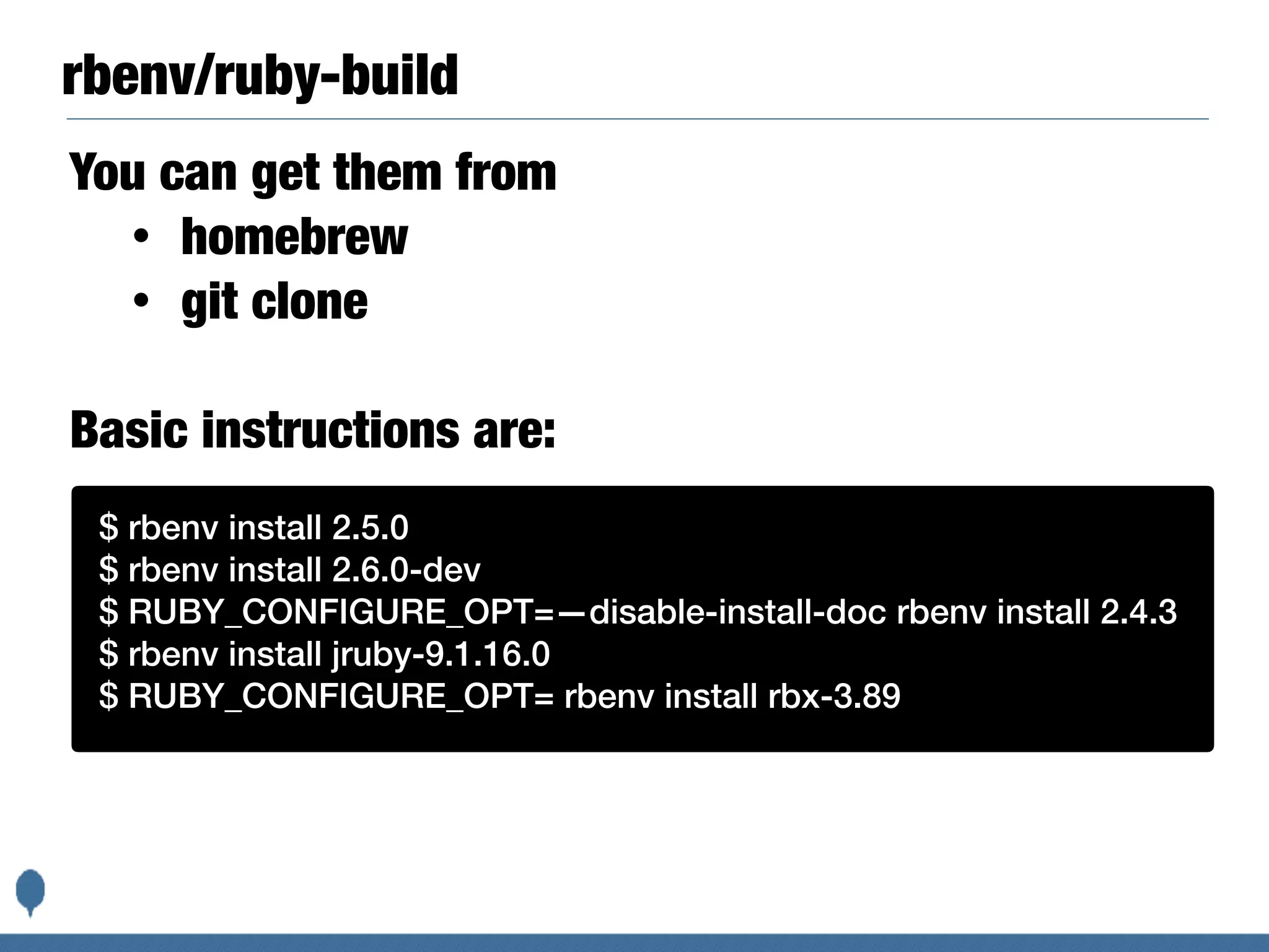 rbenv/ruby-build
You can get them from
• homebrew
• git clone
Basic instructions are:
$ rbenv install 2.5.0
$ rbenv install 2.6.0-dev
$ RUBY_CONFIGURE_OPT=—disable-install-doc rbenv install 2.4.3
$ rbenv install jruby-9.1.16.0
$ RUBY_CONFIGURE_OPT= rbenv install rbx-3.89
 