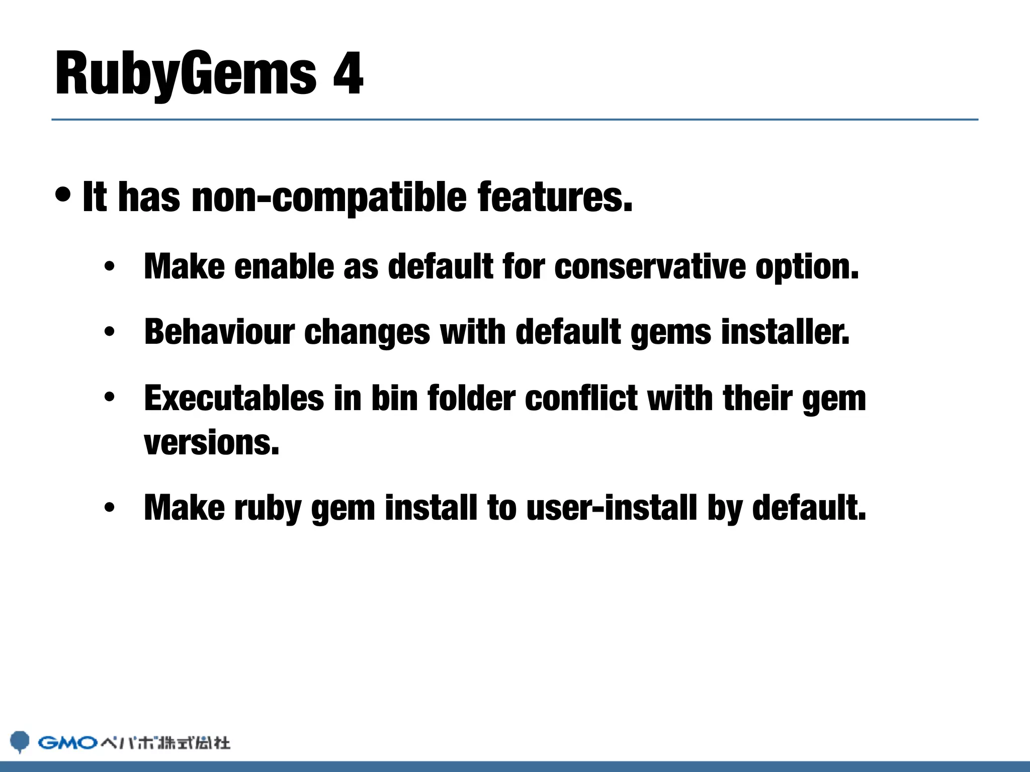 • It has non-compatible features.
• Make enable as default for conservative option.
• Behaviour changes with default gems installer.
• Executables in bin folder conﬂict with their gem
versions.
• Make ruby gem install to user-install by default.
RubyGems 4
 