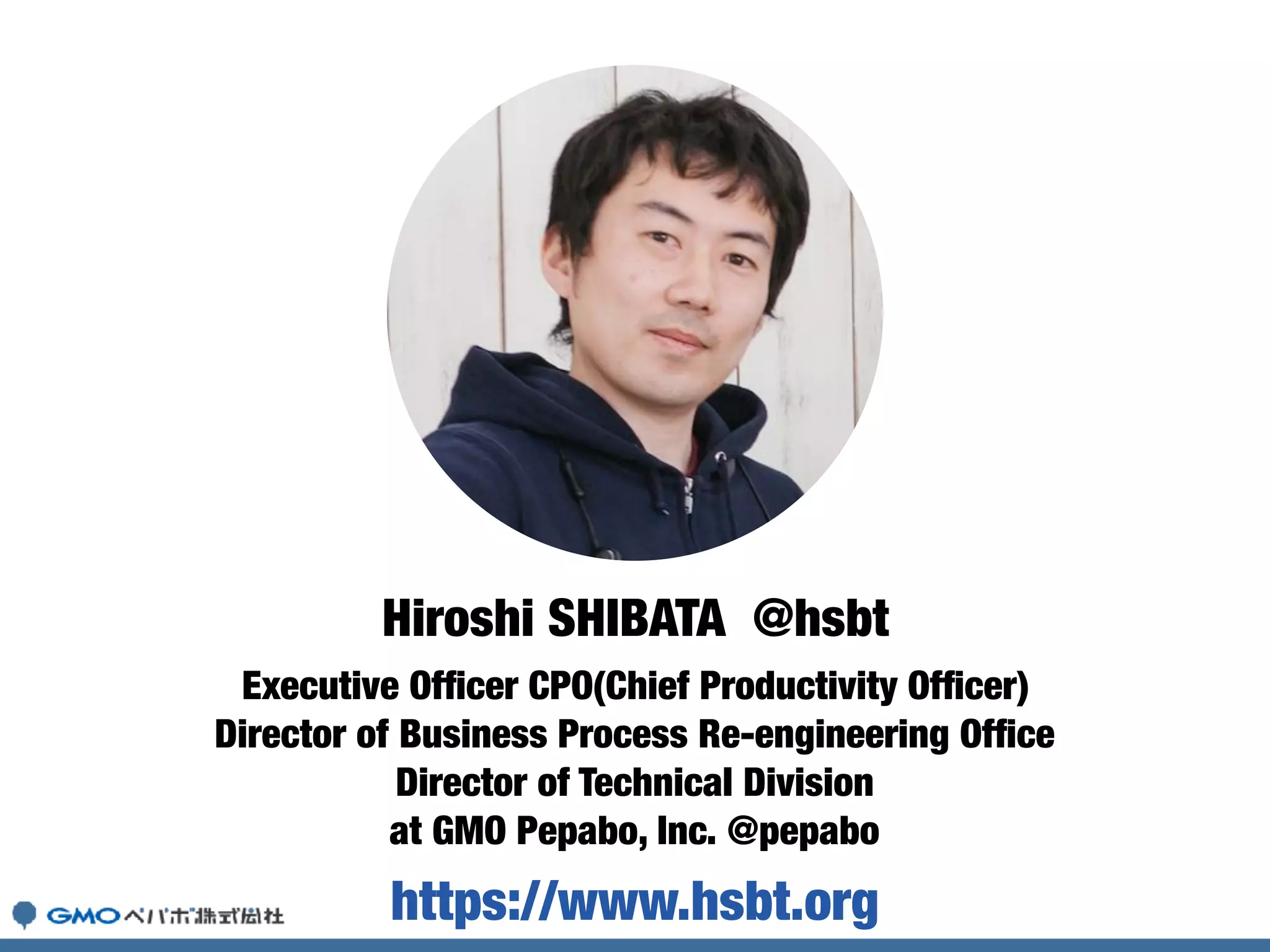 Executive Ofﬁcer CPO(Chief Productivity Ofﬁcer)
Director of Business Process Re-engineering Ofﬁce
Director of Technical Division
at GMO Pepabo, Inc. @pepabo
Hiroshi SHIBATA @hsbt
https://www.hsbt.org
 