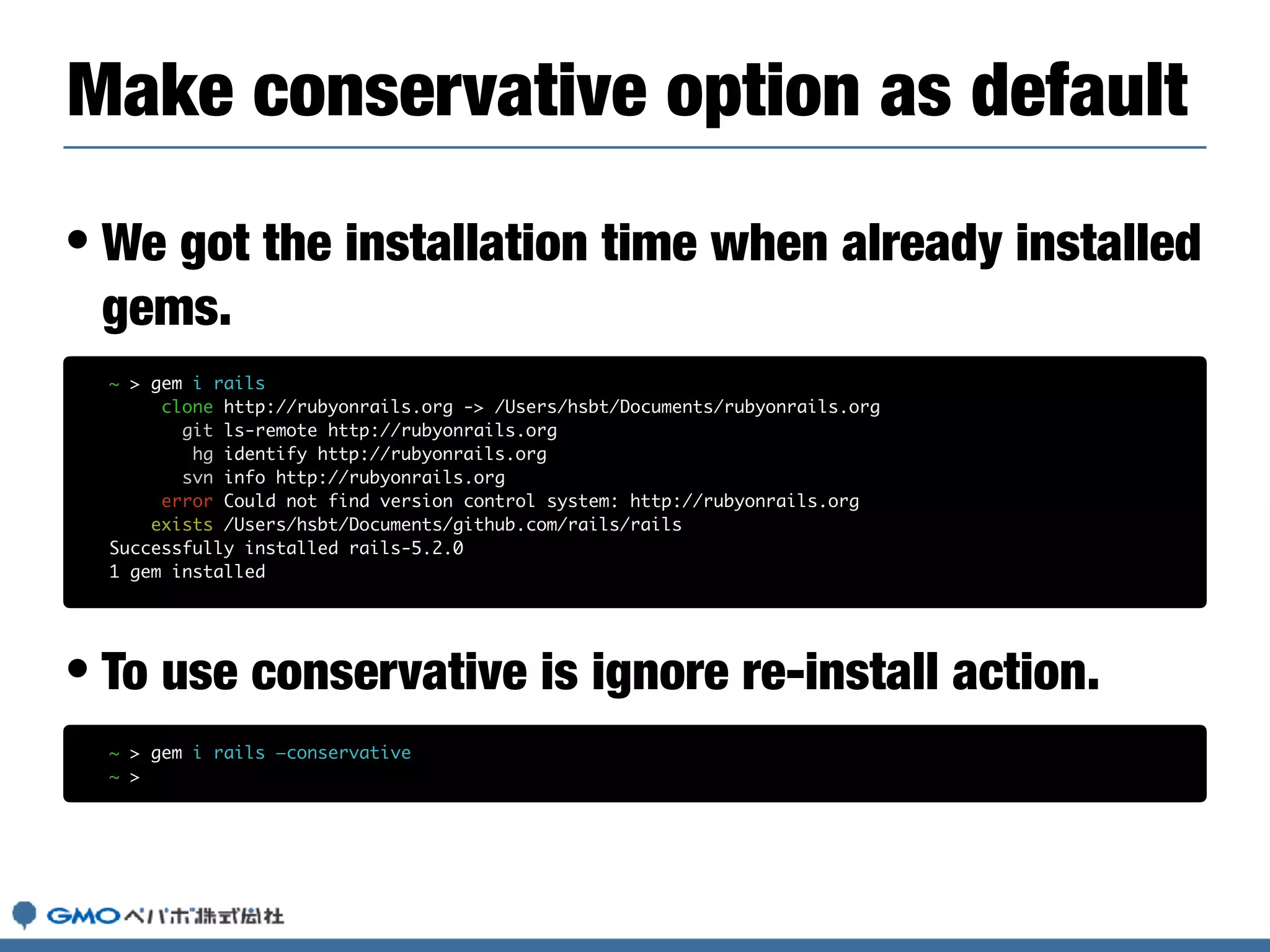 • We got the installation time when already installed
gems.
• To use conservative is ignore re-install action.
Make conservative option as default
~ > gem i rails
clone http://rubyonrails.org -> /Users/hsbt/Documents/rubyonrails.org
git ls-remote http://rubyonrails.org
hg identify http://rubyonrails.org
svn info http://rubyonrails.org
error Could not find version control system: http://rubyonrails.org
exists /Users/hsbt/Documents/github.com/rails/rails
Successfully installed rails-5.2.0
1 gem installed
~ > gem i rails —conservative
~ >
 