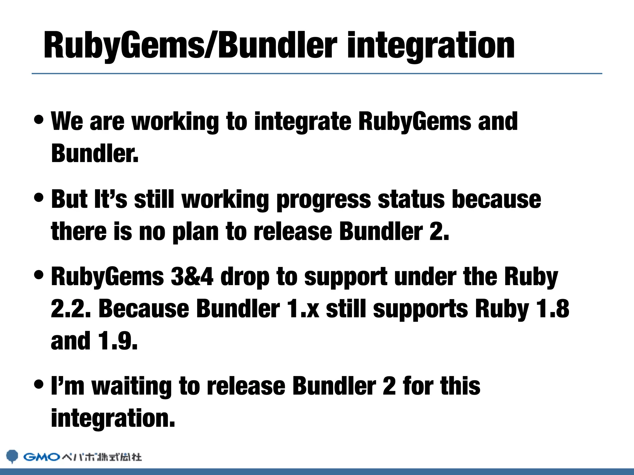 • We are working to integrate RubyGems and
Bundler.
• But It’s still working progress status because
there is no plan to release Bundler 2.
• RubyGems 3&4 drop to support under the Ruby
2.2. Because Bundler 1.x still supports Ruby 1.8
and 1.9.
• I’m waiting to release Bundler 2 for this
integration.
RubyGems/Bundler integration
 