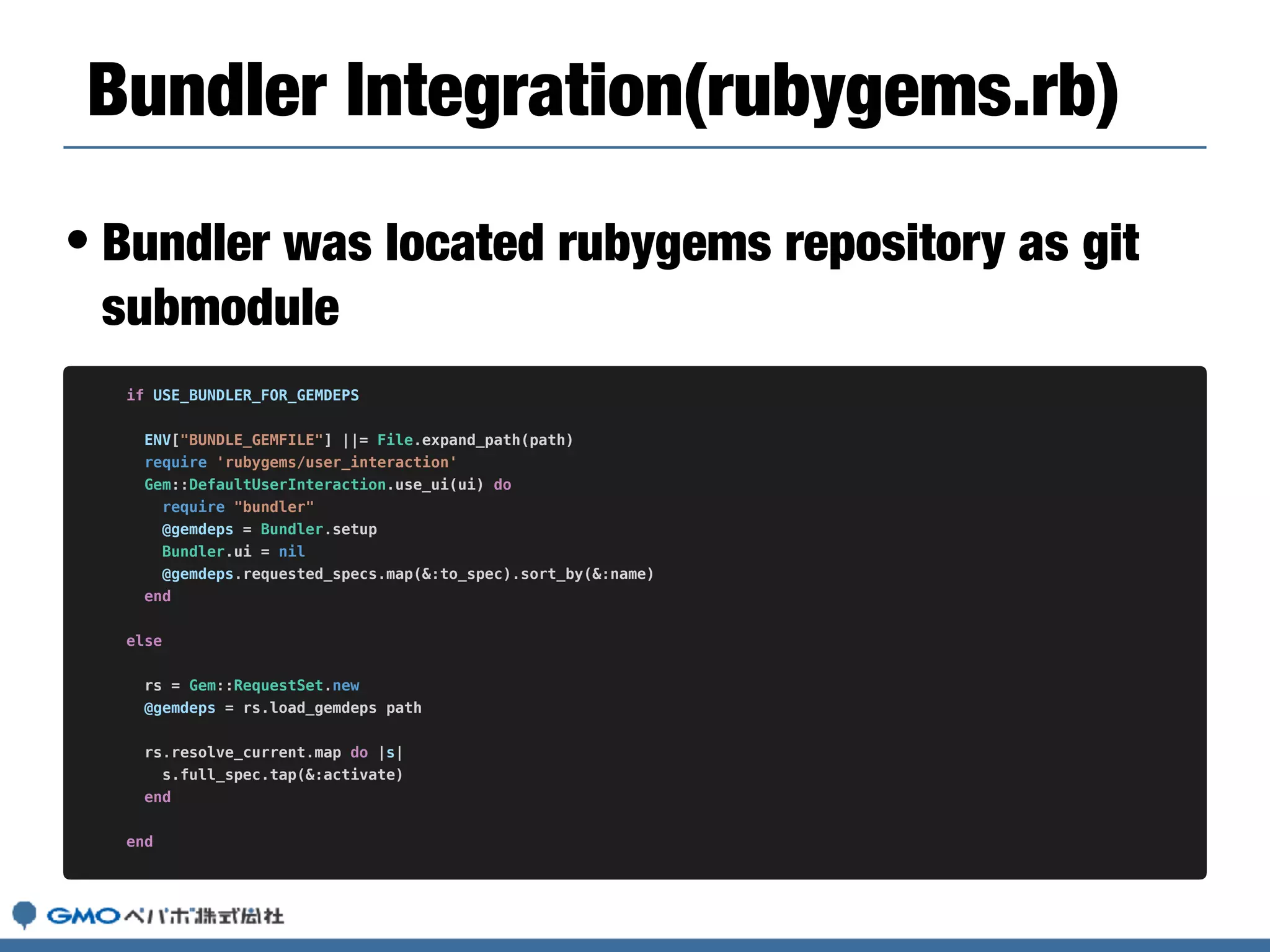 • Bundler was located rubygems repository as git
submodule
Bundler Integration(rubygems.rb)
if USE_BUNDLER_FOR_GEMDEPS
ENV["BUNDLE_GEMFILE"] ||= File.expand_path(path)
require 'rubygems/user_interaction'
Gem::DefaultUserInteraction.use_ui(ui) do
require "bundler"
@gemdeps = Bundler.setup
Bundler.ui = nil
@gemdeps.requested_specs.map(&:to_spec).sort_by(&:name)
end
else
rs = Gem::RequestSet.new
@gemdeps = rs.load_gemdeps path
rs.resolve_current.map do |s|
s.full_spec.tap(&:activate)
end
end
 
