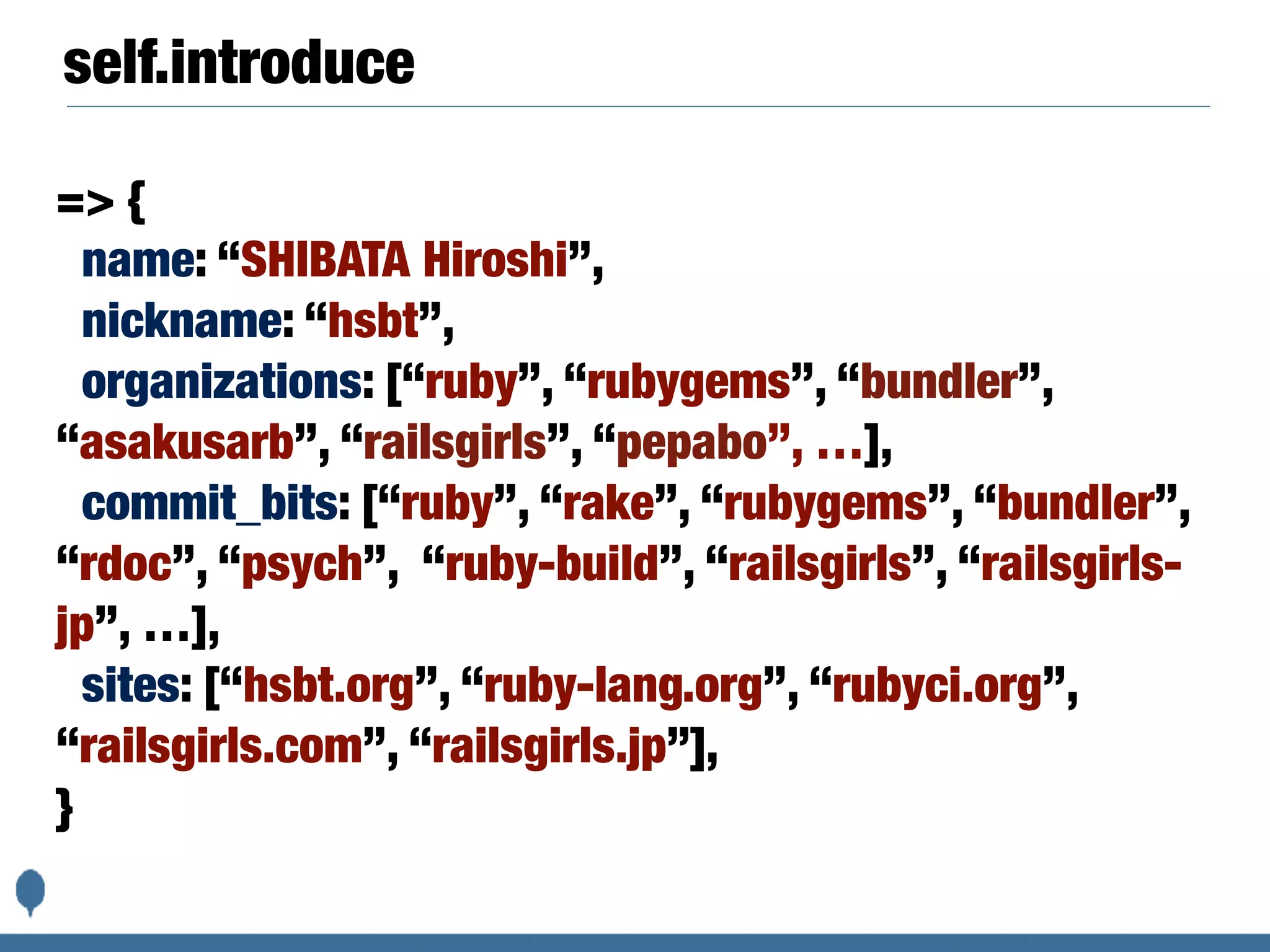 self.introduce
=> {
name: “SHIBATA Hiroshi”,
nickname: “hsbt”,
organizations: [“ruby”, “rubygems”, “bundler”,
“asakusarb”, “railsgirls”, “pepabo”, …],
commit_bits: [“ruby”, “rake”, “rubygems”, “bundler”,
“rdoc”, “psych”, “ruby-build”, “railsgirls”, “railsgirls-
jp”, …],
sites: [“hsbt.org”, “ruby-lang.org”, “rubyci.org”,
“railsgirls.com”, “railsgirls.jp”],
}
 