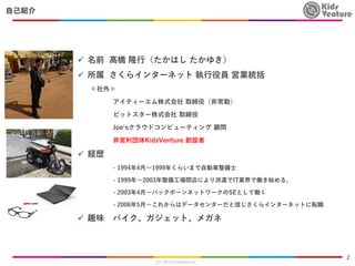 会社紹介
✓ 名前 髙橋 隆行（たかはし たかゆき）
✓ 所属 さくらインターネット 執行役員 営業統括
≪社外≫
アイティーエム株式会社 取締役（非常勤）
ビットスター株式会社 取締役
Joe‘sクラウドコンピューティング 顧問
非営利団体K...