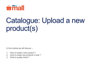 Catalogue: Upload a new
product(s)
In this module we will discuss :-
1. How to create a new product ?
2. How to create new products in bulk ?
3. What is quality check ?
 