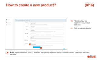Fill in details under
recommended product
attributes
Click on validate details
How to create a new product?
11
10
10.
11.
(8/16)
Note- All recommended product attributes are optional but these help a customer to make a informed purchase
decision
 