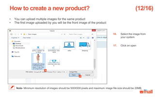 Select the image from
your system
Click on open
• You can upload multiple images for the same product
• The first image uploaded by you will be the front image of the product
How to create a new product?
17
16
16.
17.
(12/16)
Note- Minimum resolution of images should be 500X500 pixels and maximum image file size should be 20MB.
 