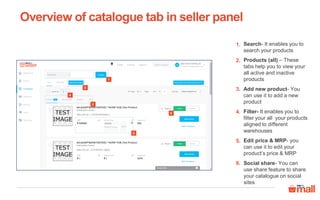 Overview of catalogue tab in seller panel
Search- It enables you to
search your products
1.
Products (all) – These
tabs help you to view your
all active and inactive
products
2.
Add new product- You
can use it to add a new
product
3.
Filter- It enables you to
filter your all your products
aligned to different
warehouses
4.
Edit price & MRP- you
can use it to edit your
product’s price & MRP
5.
Social share- You can
use share feature to share
your catalogue on social
sites
6.
1
2
3
4
5
6
 