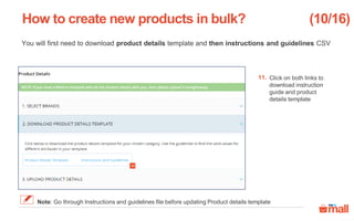 You will first need to download product details template and then instructions and guidelines CSV
Click on both links to
download instruction
guide and product
details template
How to create new products in bulk?
11.
(10/16)
Note: Go through Instructions and guidelines file before updating Product details template
11
 